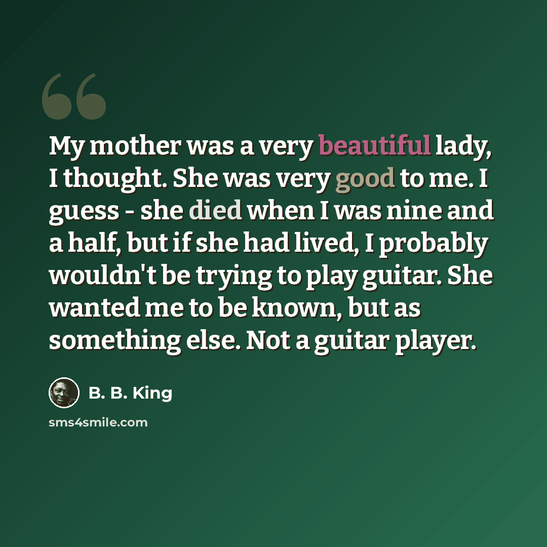 “My mother was a very beautiful lady, I thought. She was very good to me. I guess - she died when I was nine and a half, but if she had lived, I probably wouldn't be trying to play guitar. She wanted me to be known, but as something else. Not a guitar player.” quote by B. B. King
