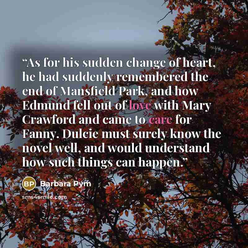 “As for his sudden change of heart, he had suddenly remembered the end of Mansfield Park, and how Edmund fell out of love with Mary Crawford and came to care for Fanny. Dulcie must surely know the novel well, and would understand how such things can happen.” quote by Barbara Pym