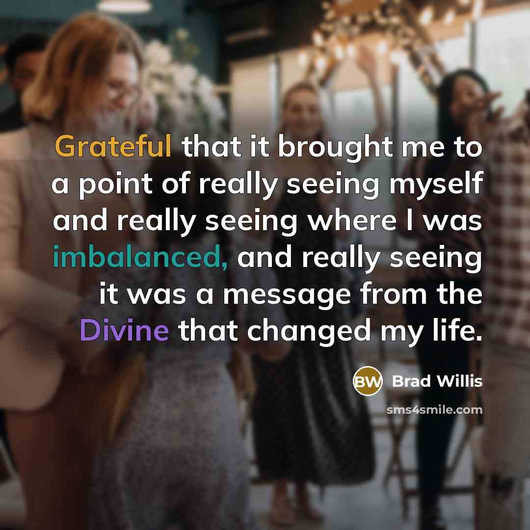 “Grateful that it brought me to a point of really seeing myself and really seeing where I was imbalanced, and really seeing it was a message from the Divine that changed my life.” quote by Brad Willis