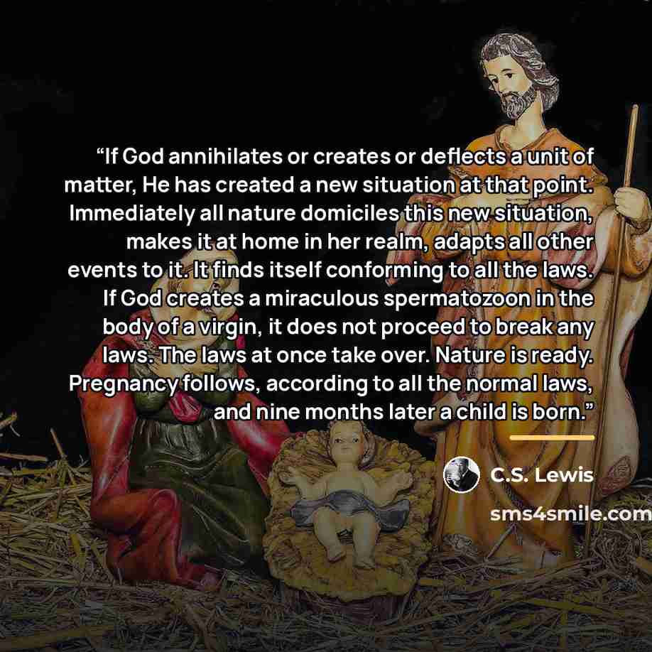 “If God annihilates or creates or deflects a unit of matter, He has created a new situation at that point. Immediately all nature domiciles this new situation, makes it at home in her realm, adapts all other events to it. It finds itself conforming to all the laws. If God creates a miraculous…” quote by C.S. Lewis
