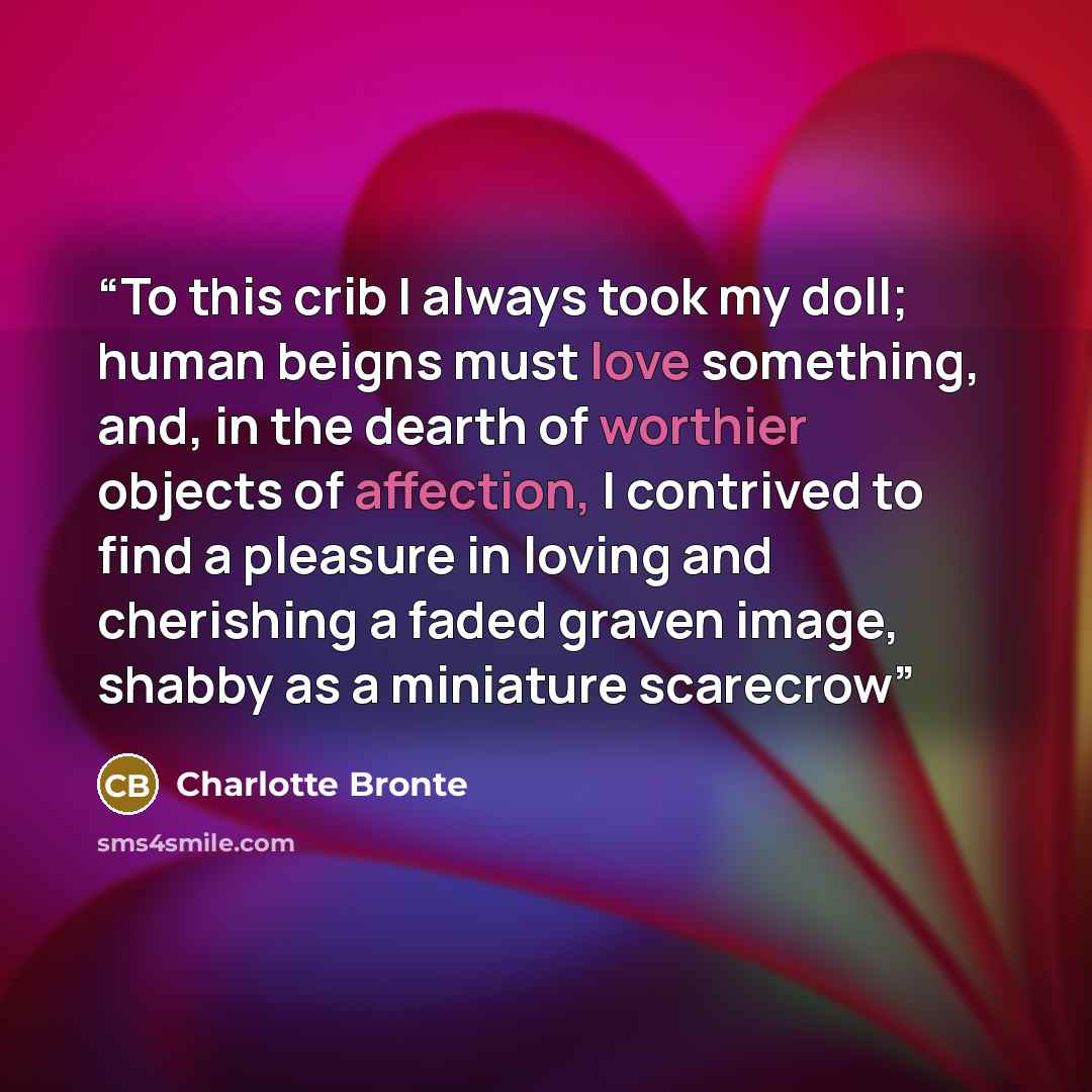 “To this crib I always took my doll; human beigns must love something, and, in the dearth of worthier objects of affection, I contrived to find a pleasure in loving and cherishing a faded graven image, shabby as a miniature scarecrow” quote by Charlotte Brontë