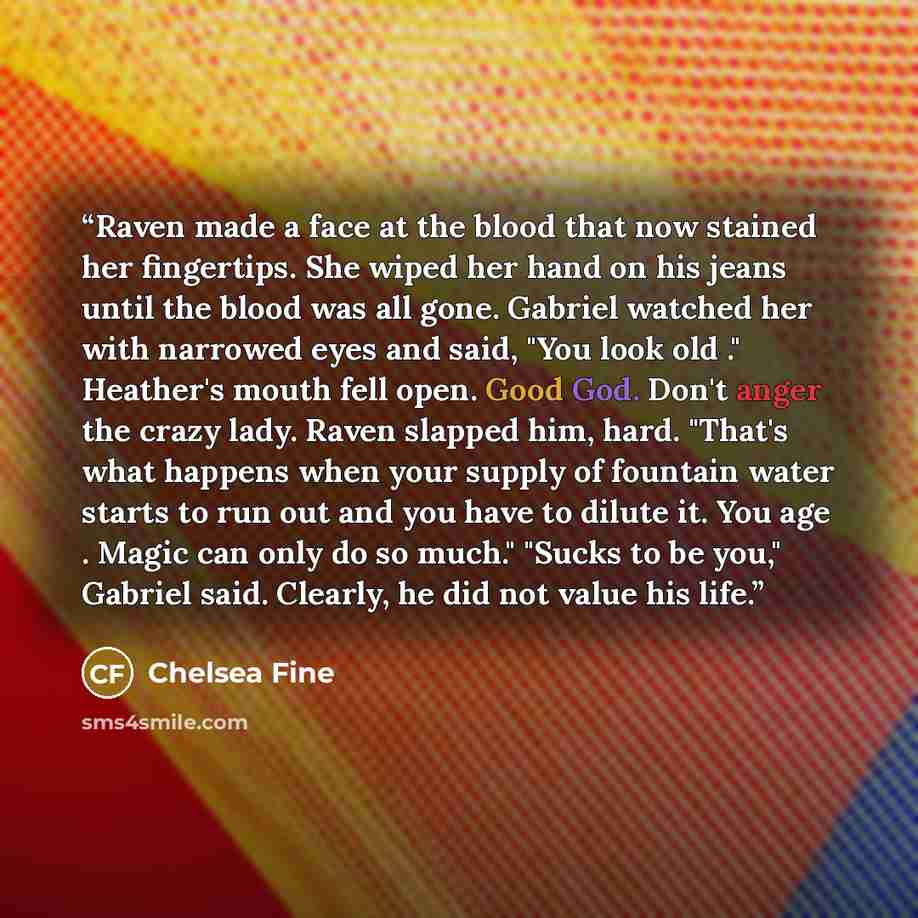 “Raven made a face at the blood that now stained her fingertips. She wiped her hand on his jeans until the blood was all gone. Gabriel watched her with narrowed eyes and said, "You look old ." Heather's mouth fell open. Good God. Don't anger the crazy lady. Raven slapped him, hard. "That's what…” quote by Chelsea Fine