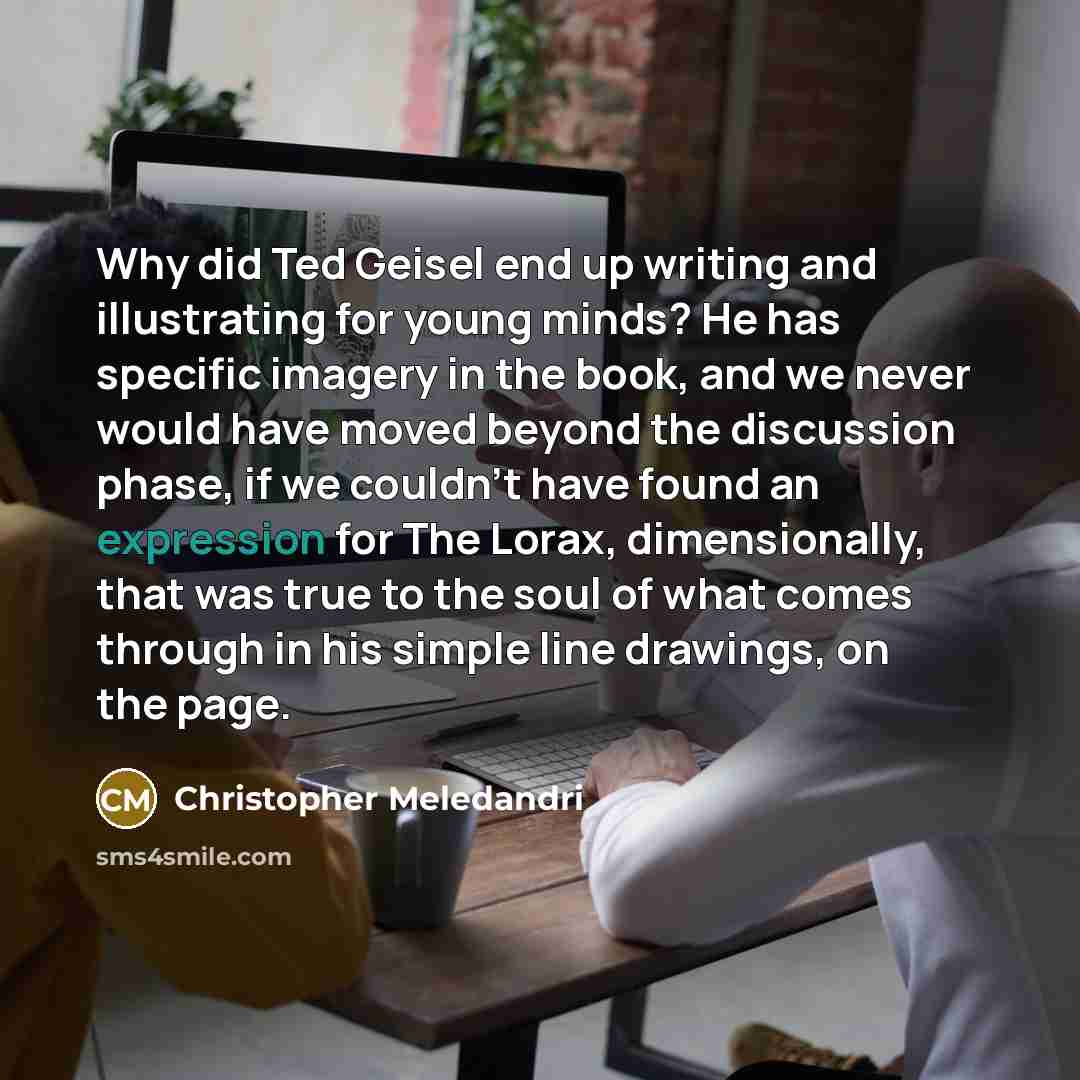 “Why did Ted Geisel end up writing and illustrating for young minds? He has specific imagery in the book, and we never would have moved beyond the discussion phase, if we couldn't have found an expression for The Lorax, dimensionally, that was true to the soul of what comes through in his simple…” quote by Christopher Meledandri