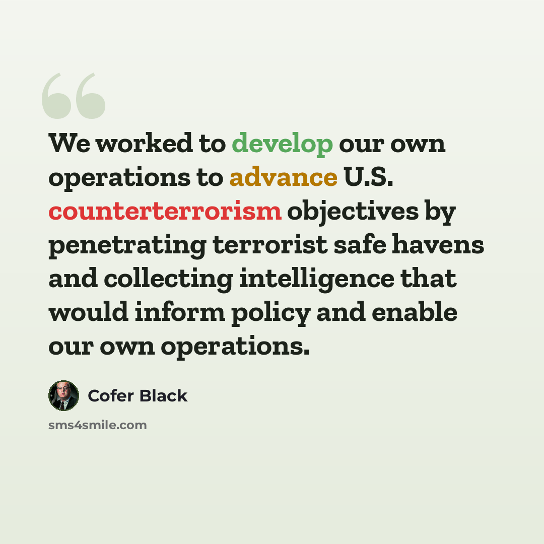 “We worked to develop our own operations to advance U.S. counterterrorism objectives by penetrating terrorist safe havens and collecting intelligence that would inform policy and enable our own operations.” quote by Cofer Black