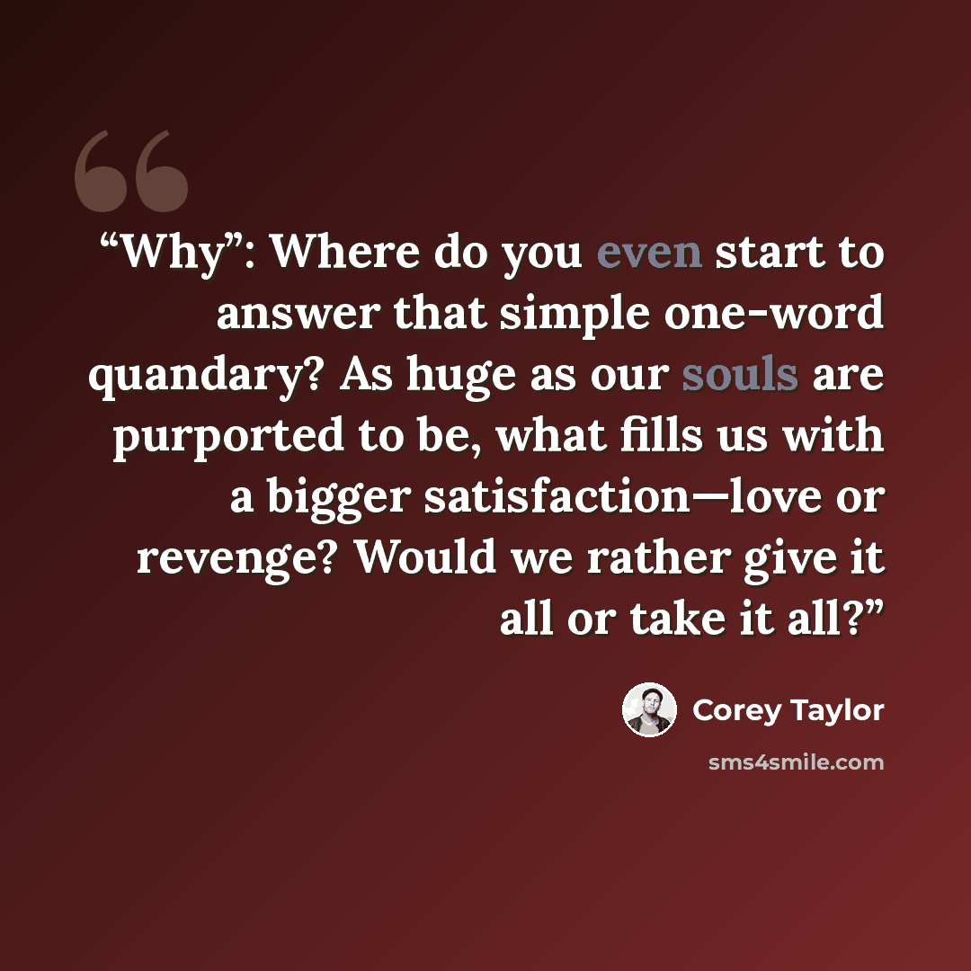 “Why”: Where do you even start to answer that simple one-word quandary? As huge as our souls are purported to be, what fills us with a bigger satisfaction—love or revenge? Would we rather give it all or take it all?” quote by Corey Taylor