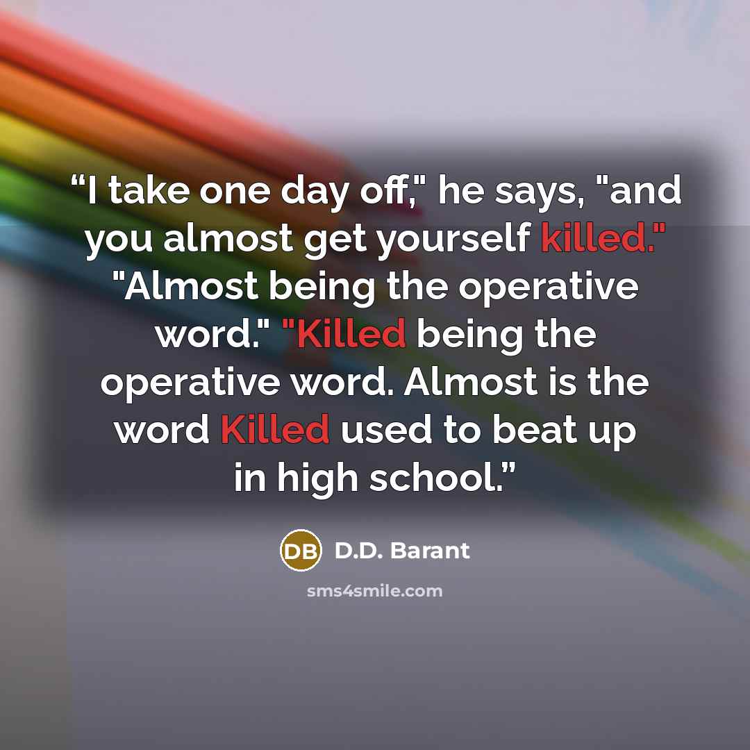 “I take one day off," he says, "and you almost get yourself killed." "Almost being the operative word." "Killed being the operative word. Almost is the word Killed used to beat up in high school.” quote by D.D. Barant