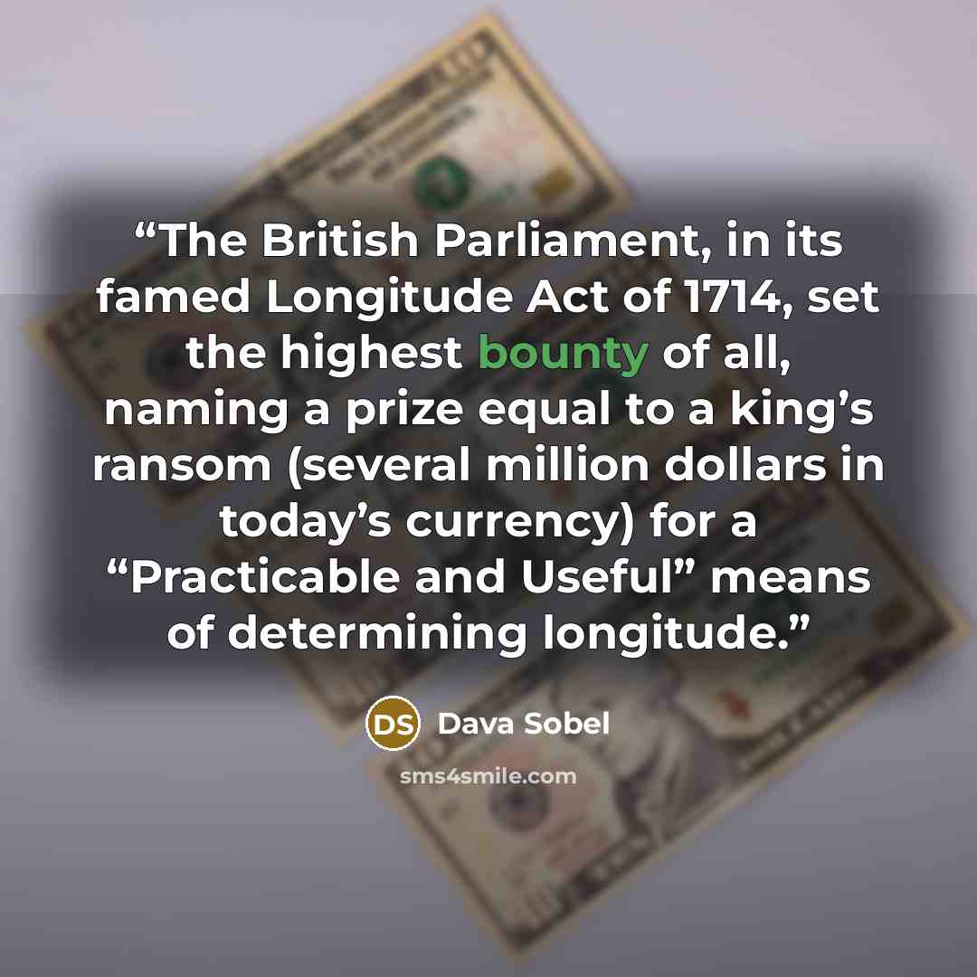 “The British Parliament, in its famed Longitude Act of 1714, set the highest bounty of all, naming a prize equal to a king’s ransom (several million dollars in today’s currency) for a “Practicable and Useful” means of determining longitude.” quote by Dava Sobel