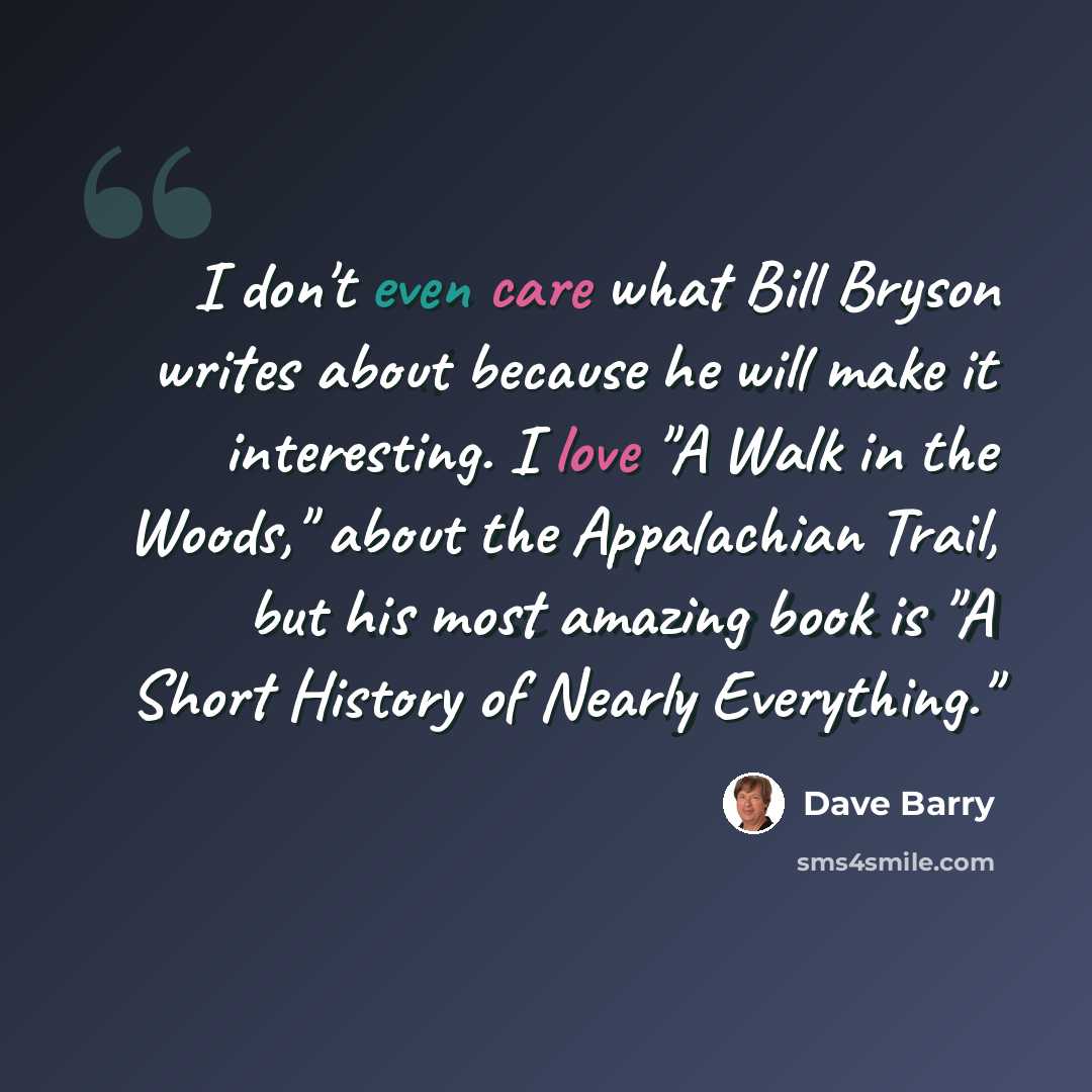 “I don't even care what Bill Bryson writes about because he will make it interesting. I love "A Walk in the Woods," about the Appalachian Trail, but his most amazing book is "A Short History of Nearly Everything."” quote by Dave Barry