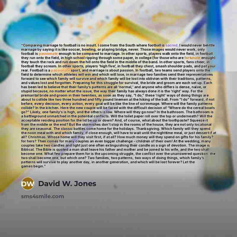 “Comparing marriage to football is no insult. I come from the South where football is sacred. I would never belittle marriage by saying it is like soccer, bowling, or playing bridge, never. Those images would never work, only football is passionate enough to be compared to marriage. In other…” quote by David W. Jones
