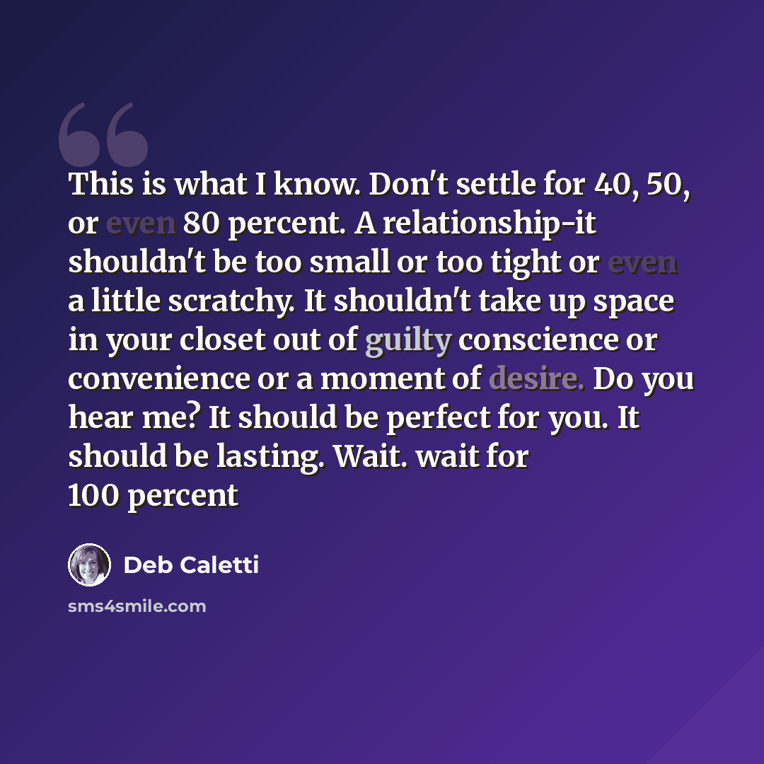 “This is what I know. Don't settle for 40, 50, or even 80 percent. A relationship-it shouldn't be too small or too tight or even a little scratchy. It shouldn't take up space in your closet out of guilty conscience or convenience or a moment of desire. Do you hear me? It should be perfect for you…” quote by Deb Caletti