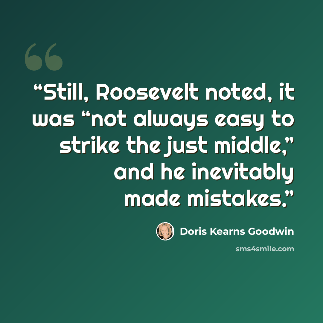 “Still, Roosevelt noted, it was “not always easy to strike the just middle,” and he inevitably made mistakes.” quote by Doris Kearns Goodwin