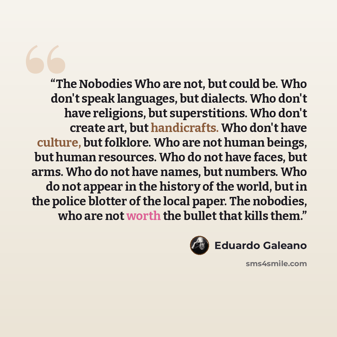 “The Nobodies Who are not, but could be. Who don't speak languages, but dialects. Who don't have religions, but superstitions. Who don't create art, but handicrafts. Who don't have culture, but folklore. Who are not human beings, but human resources. Who do not have faces, but arms. Who do not have…” quote by Eduardo Galeano