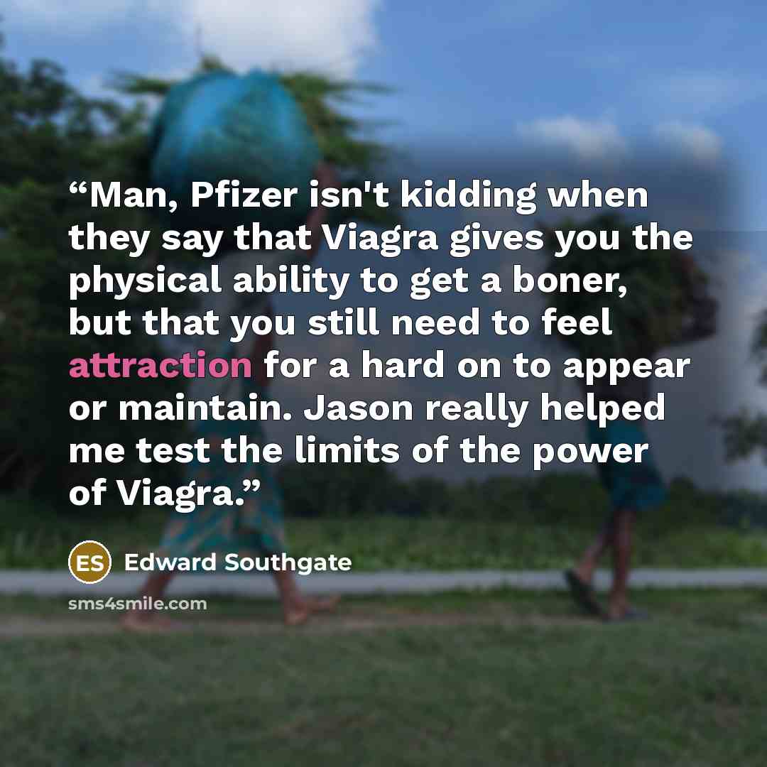 “Man, Pfizer isn't kidding when they say that Viagra gives you the physical ability to get a boner, but that you still need to feel attraction for a hard on to appear or maintain. Jason really helped me test the limits of the power of Viagra.” quote by Edward Southgate