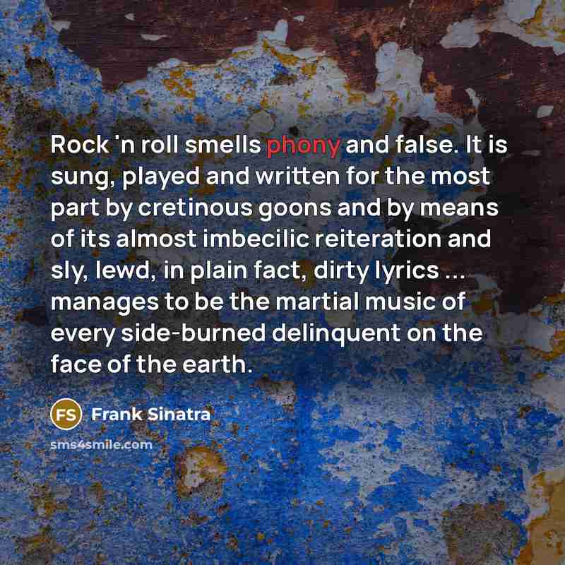 “Rock 'n roll smells phony and false. It is sung, played and written for the most part by cretinous goons and by means of its almost imbecilic reiteration and sly, lewd, in plain fact, dirty lyrics ... manages to be the martial music of every side-burned delinquent on the face of the earth.” quote by Frank Sinatra
