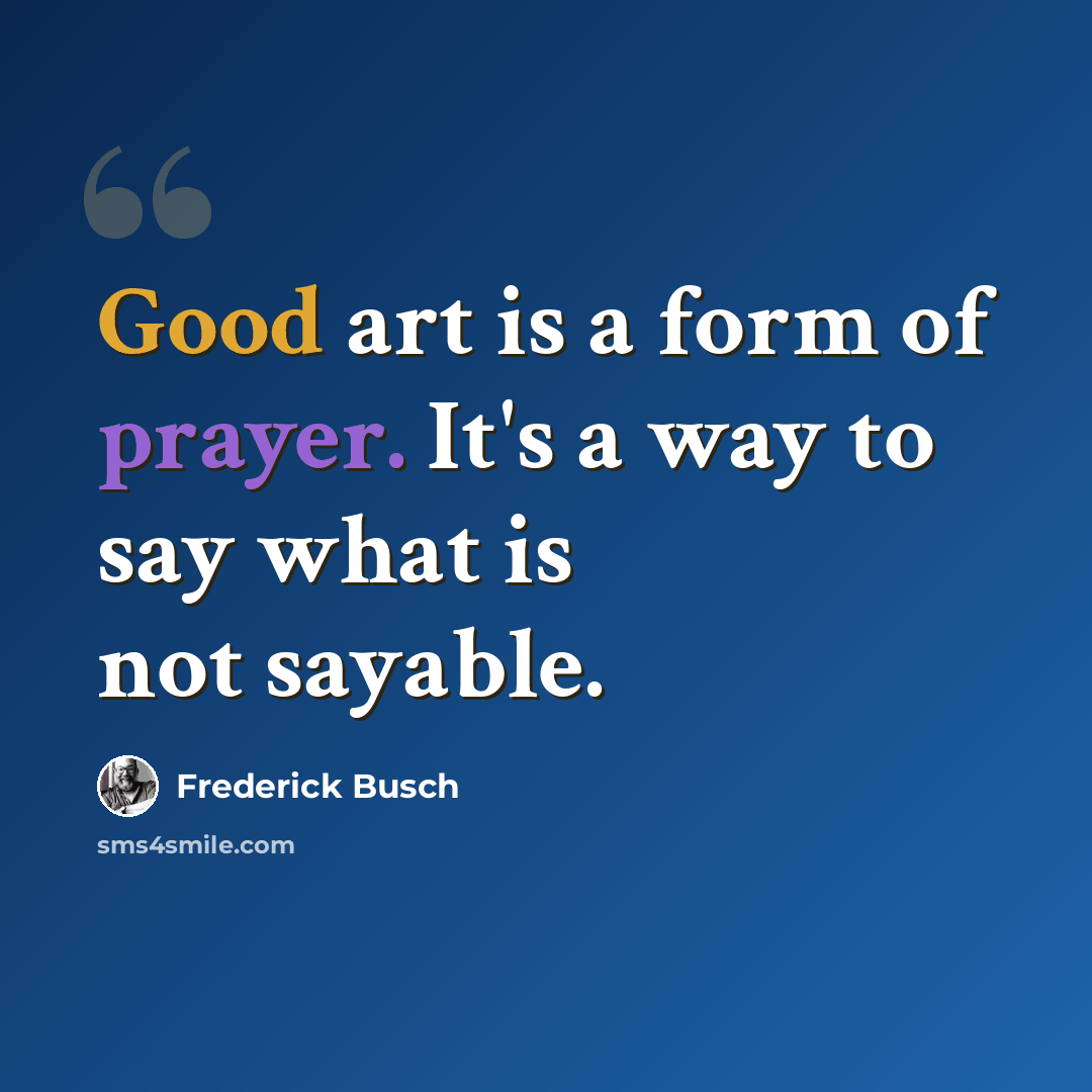 “Good art is a form of prayer. It's a way to say what is not sayable.” quote by Frederick Busch