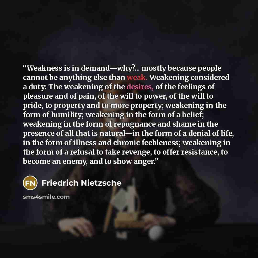 “Weakness is in demand—why?... mostly because people cannot be anything else than weak. Weakening considered a duty: The weakening of the desires, of the feelings of pleasure and of pain, of the will to power, of the will to pride, to property and to more property; weakening in the form of…” quote by Friedrich Nietzsche