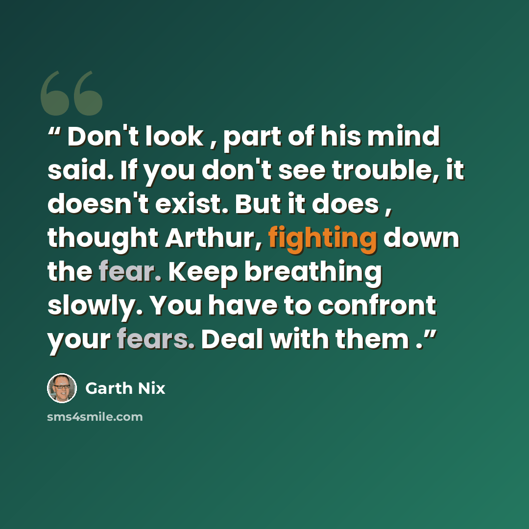“Don't look , part of his mind said. If you don't see trouble, it doesn't exist. But it does , thought Arthur, fighting down the fear. Keep breathing slowly. You have to confront your fears. Deal with them .” quote by Garth Nix