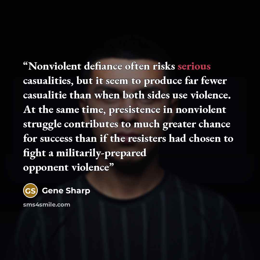 “Nonviolent defiance often risks serious casualities, but it seem to produce far fewer casualitie than when both sides use violence. At the same time, presistence in nonviolent struggle contributes to much greater chance for success than if the resisters had chosen to fight a militarily-prepared…” quote by Gene Sharp