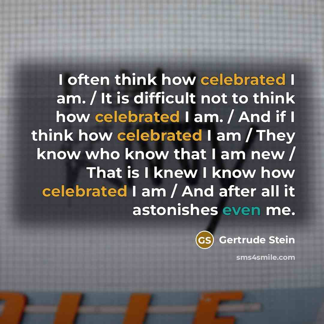 “I often think how celebrated I am. / It is difficult not to think how celebrated I am. / And if I think how celebrated I am / They know who know that I am new / That is I knew I know how celebrated I am / And after all it astonishes even me.” quote by Gertrude Stein