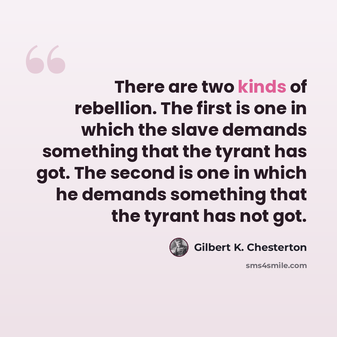 “There are two kinds of rebellion. The first is one in which the slave demands something that the tyrant has got. The second is one in which he demands something that the tyrant has not got.” quote by Gilbert K. Chesterton