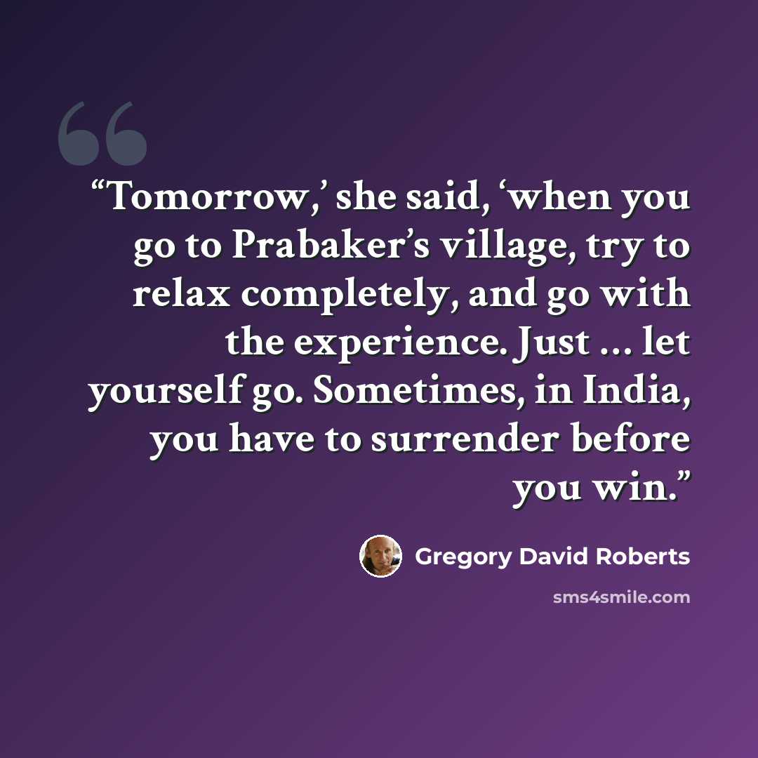 “Tomorrow,’ she said, ‘when you go to Prabaker’s village, try to relax completely, and go with the experience. Just … let yourself go. Sometimes, in India, you have to surrender before you win.” quote by Gregory David Roberts