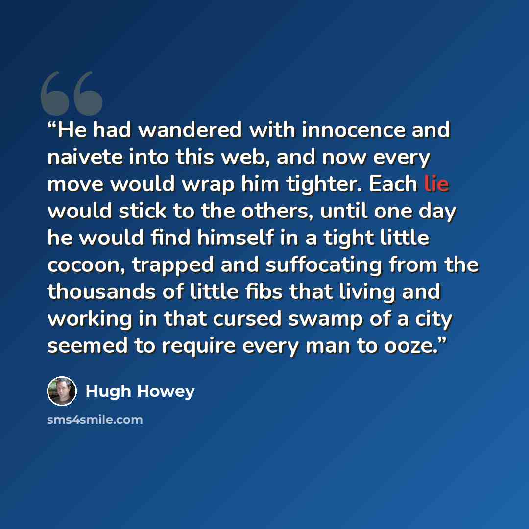 “He had wandered with innocence and naivete into this web, and now every move would wrap him tighter. Each lie would stick to the others, until one day he would find himself in a tight little cocoon, trapped and suffocating from the thousands of little fibs that living and working in that cursed…” quote by Hugh Howey