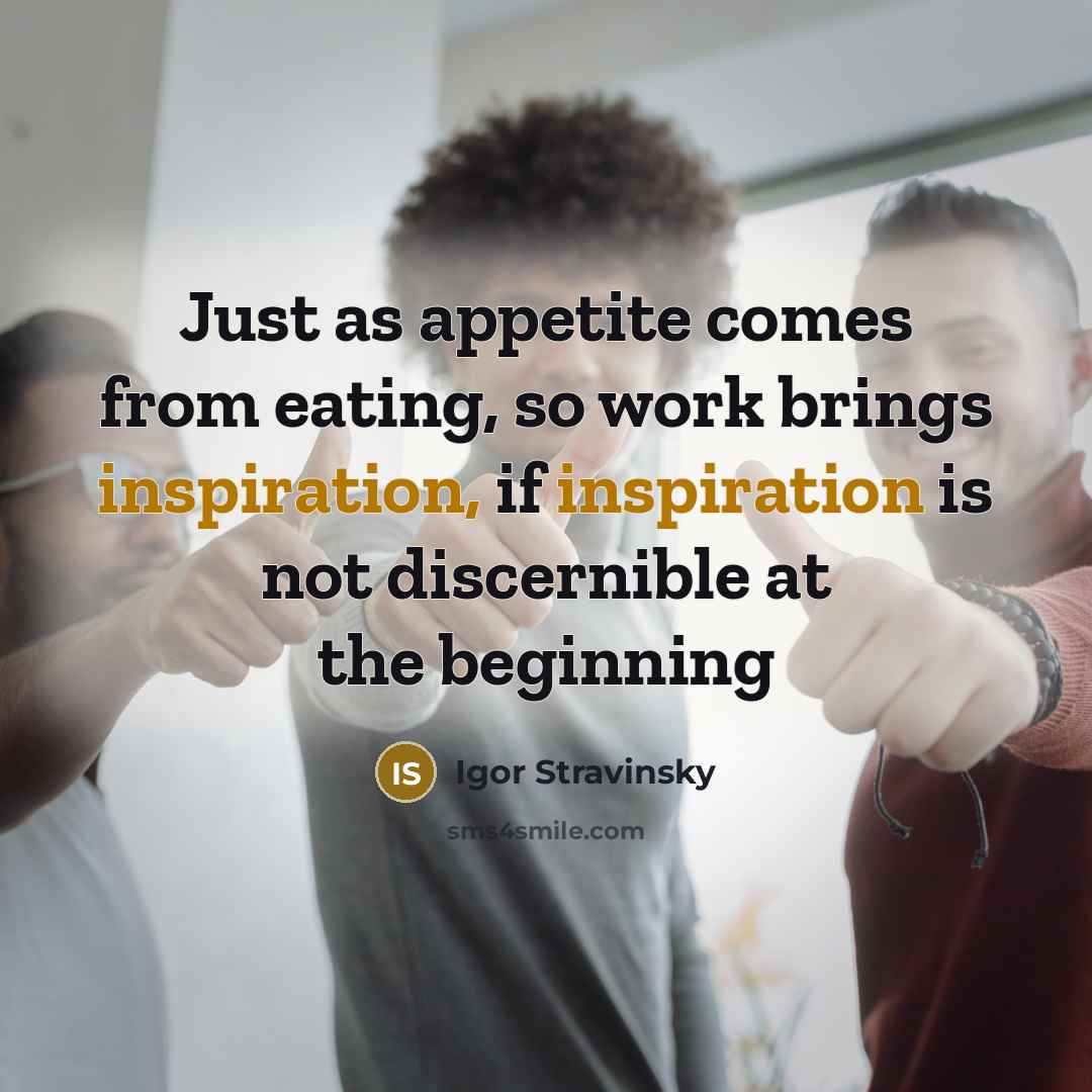 “Just as appetite comes from eating, so work brings inspiration, if inspiration is not discernible at the beginning” quote by Igor Stravinsky