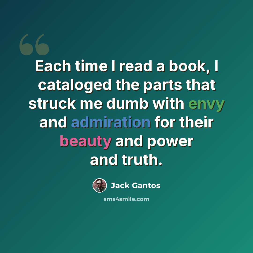 “Each time I read a book, I cataloged the parts that struck me dumb with envy and admiration for their beauty and power and truth.” quote by Jack Gantos