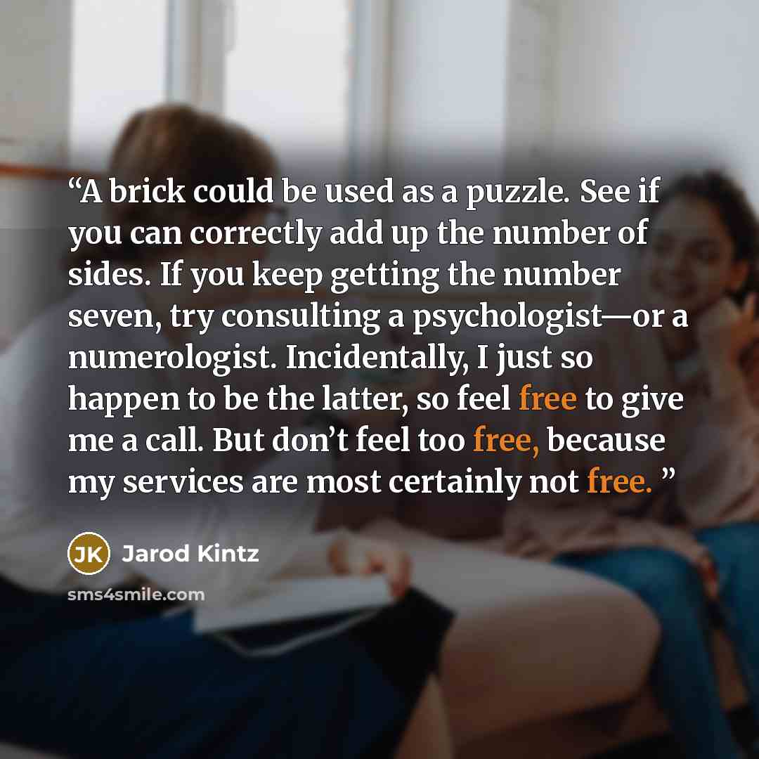“A brick could be used as a puzzle. See if you can correctly add up the number of sides. If you keep getting the number seven, try consulting a psychologist—or a numerologist. Incidentally, I just so happen to be the latter, so feel free to give me a call. But don’t feel too free, because my…” quote by Jarod Kintz