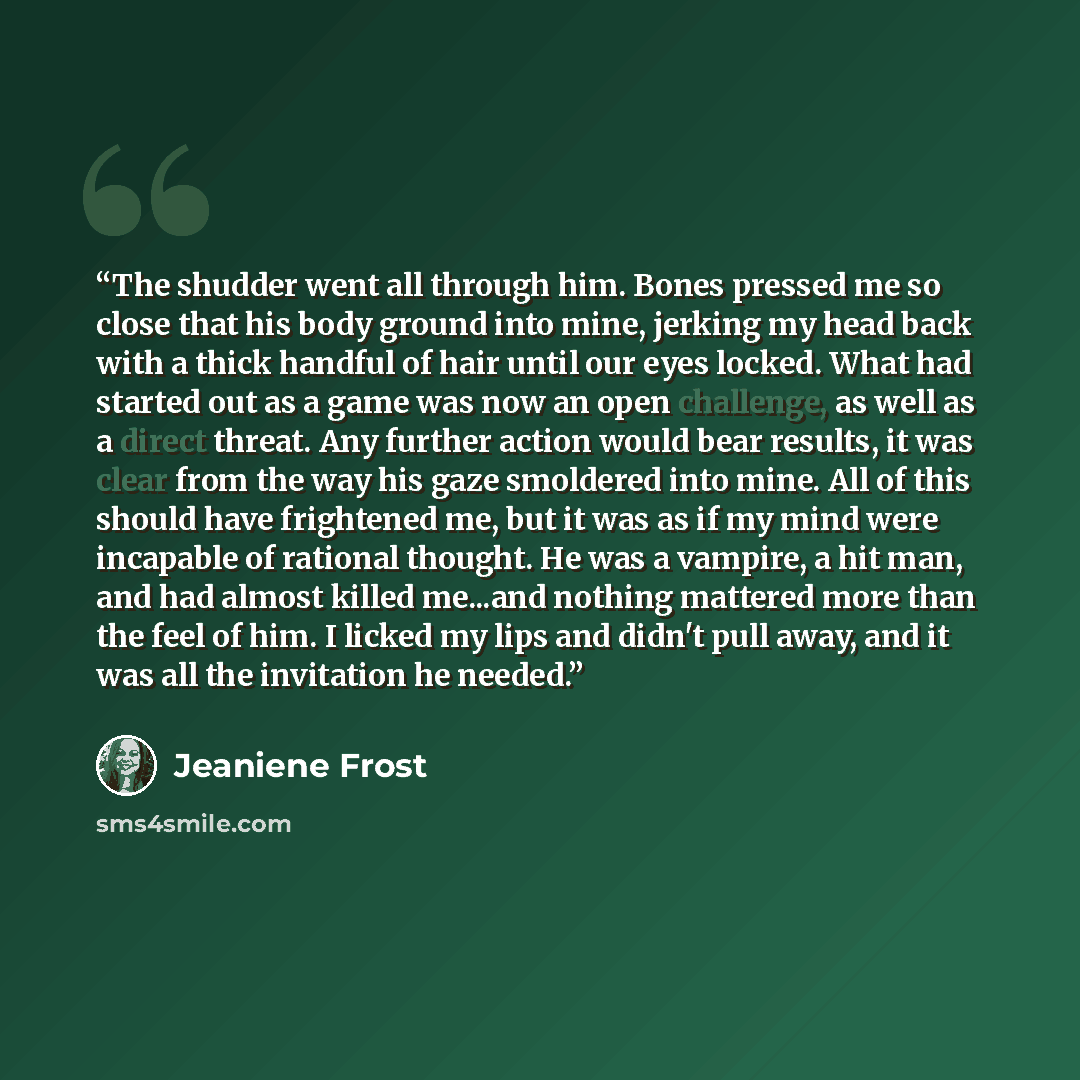 “The shudder went all through him. Bones pressed me so close that his body ground into mine, jerking my head back with a thick handful of hair until our eyes locked. What had started out as a game was now an open challenge, as well as a direct threat. Any further action would bear results, it was…” quote by Jeaniene Frost