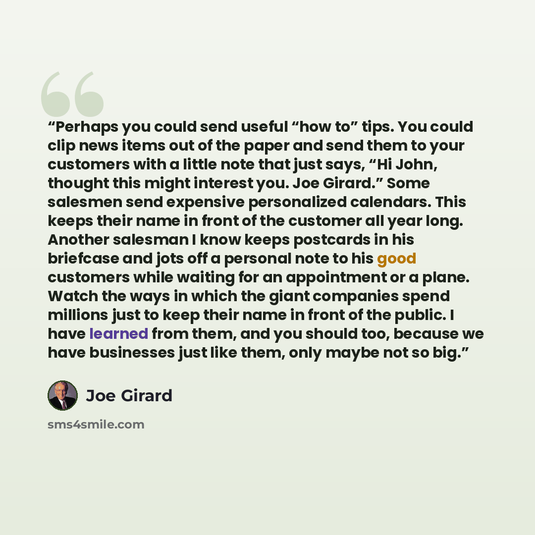 “Perhaps you could send useful “how to” tips. You could clip news items out of the paper and send them to your customers with a little note that just says, “Hi John, thought this might interest you. Joe Girard.” Some salesmen send expensive personalized calendars. This keeps their name in front of…” quote by Joe Girard
