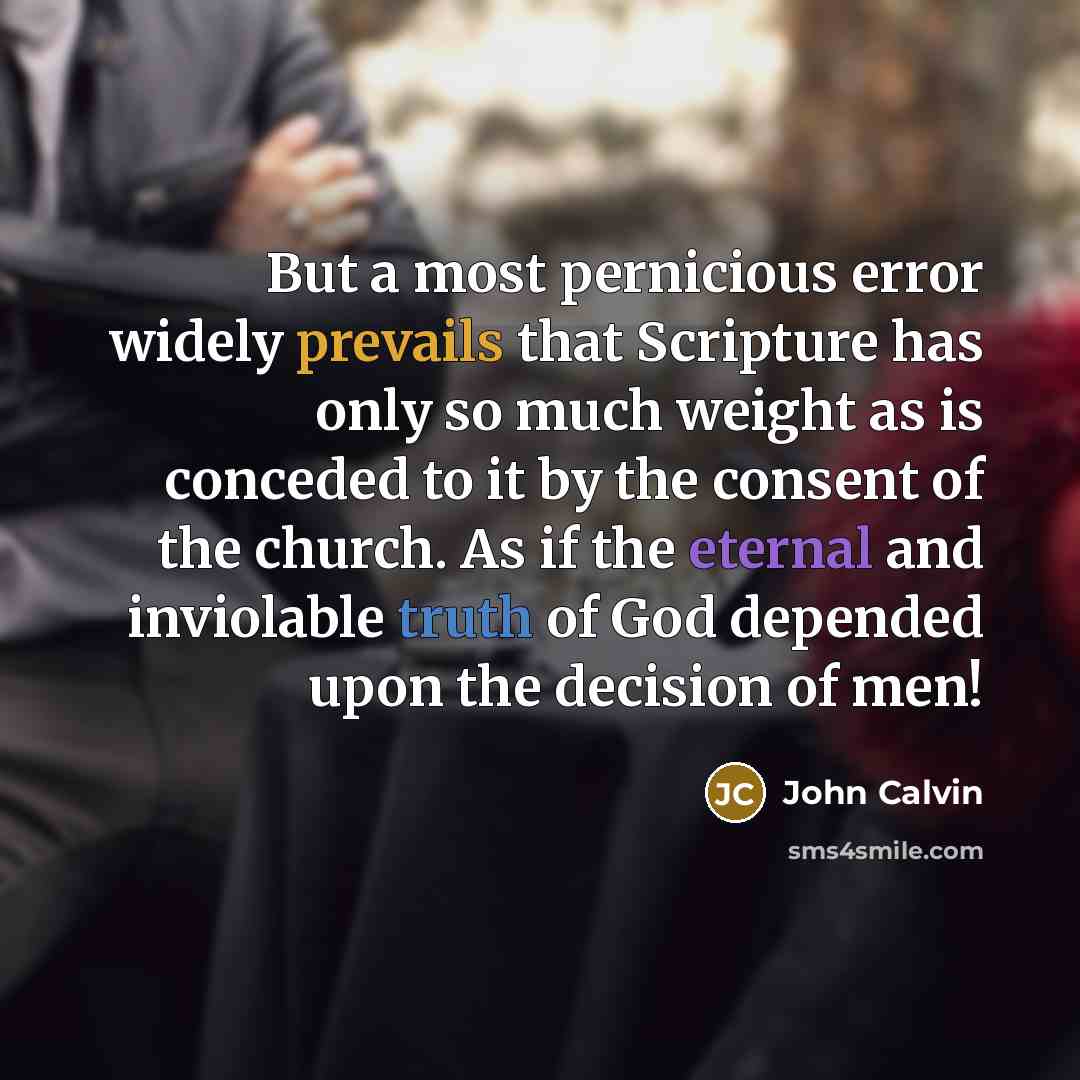 “But a most pernicious error widely prevails that Scripture has only so much weight as is conceded to it by the consent of the church. As if the eternal and inviolable truth of God depended upon the decision of men!” quote by John Calvin