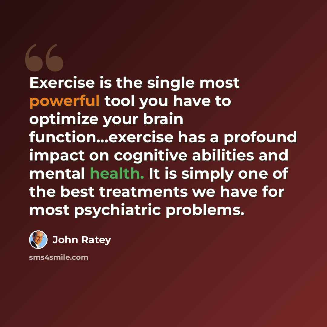 “Exercise is the single most powerful tool you have to optimize your brain function…exercise has a profound impact on cognitive abilities and mental health. It is simply one of the best treatments we have for most psychiatric problems.” quote by John Ratey