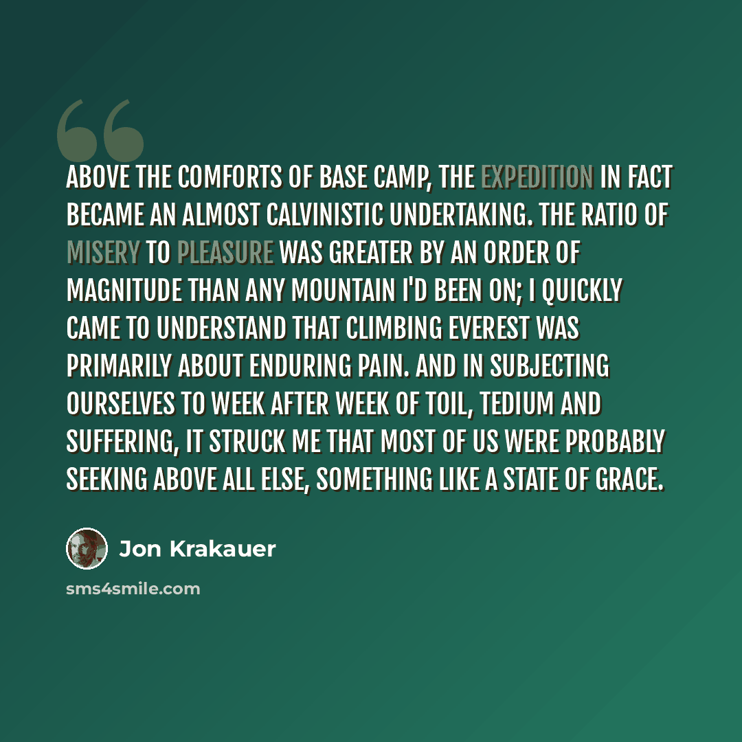 “Above the comforts of Base Camp, the expedition in fact became an almost Calvinistic undertaking. The ratio of misery to pleasure was greater by an order of magnitude than any mountain I'd been on; I quickly came to understand that climbing Everest was primarily about enduring pain. And in…” quote by Jon Krakauer
