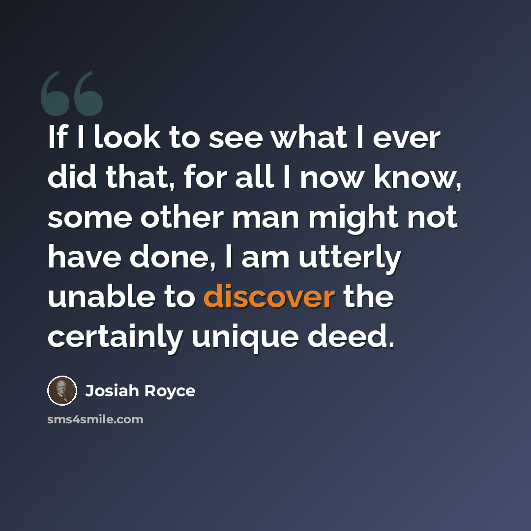 “If I look to see what I ever did that, for all I now know, some other man might not have done, I am utterly unable to discover the certainly unique deed.” quote by Josiah Royce