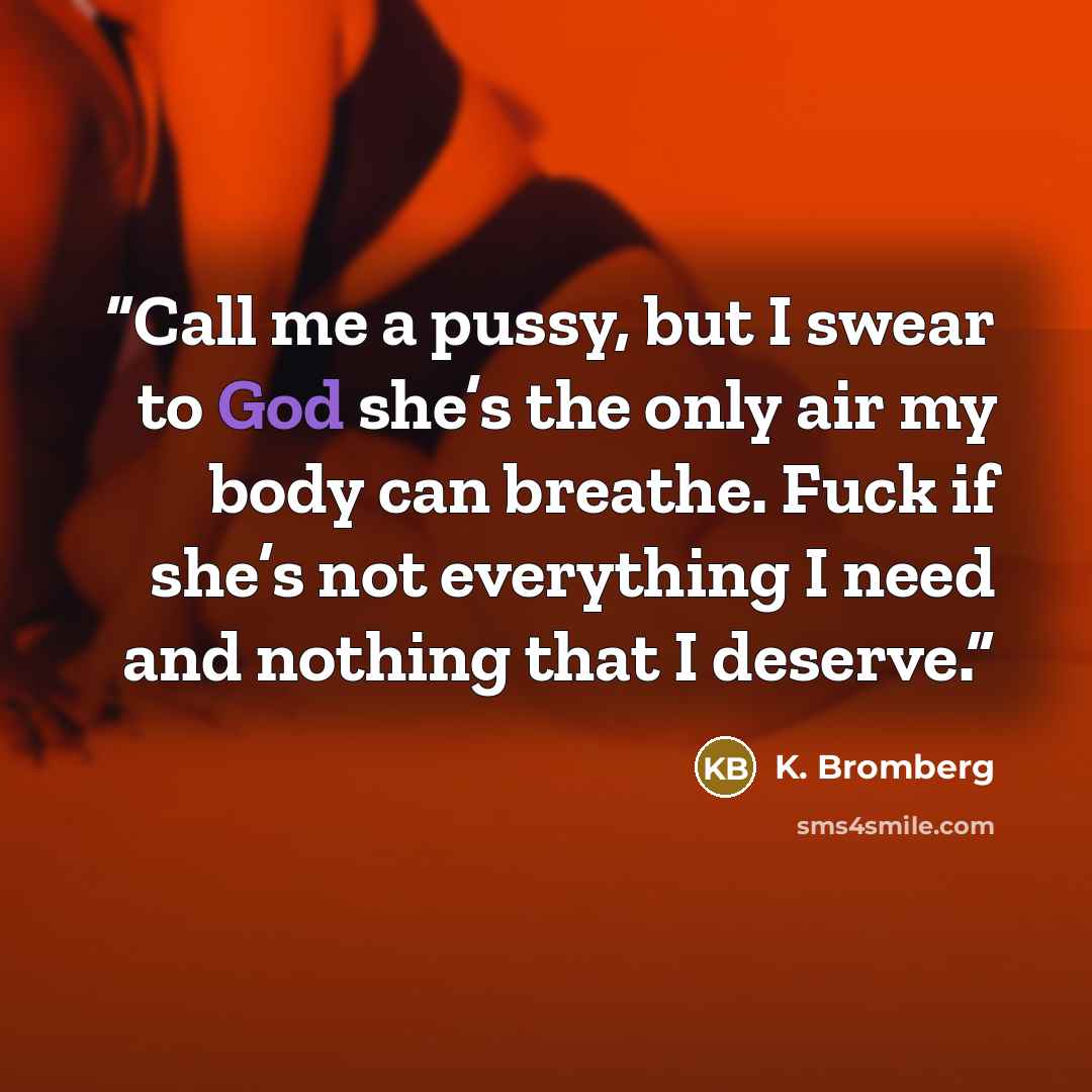 “Call me a pussy, but I swear to God she’s the only air my body can breathe. Fuck if she’s not everything I need and nothing that I deserve.” quote by K. Bromberg