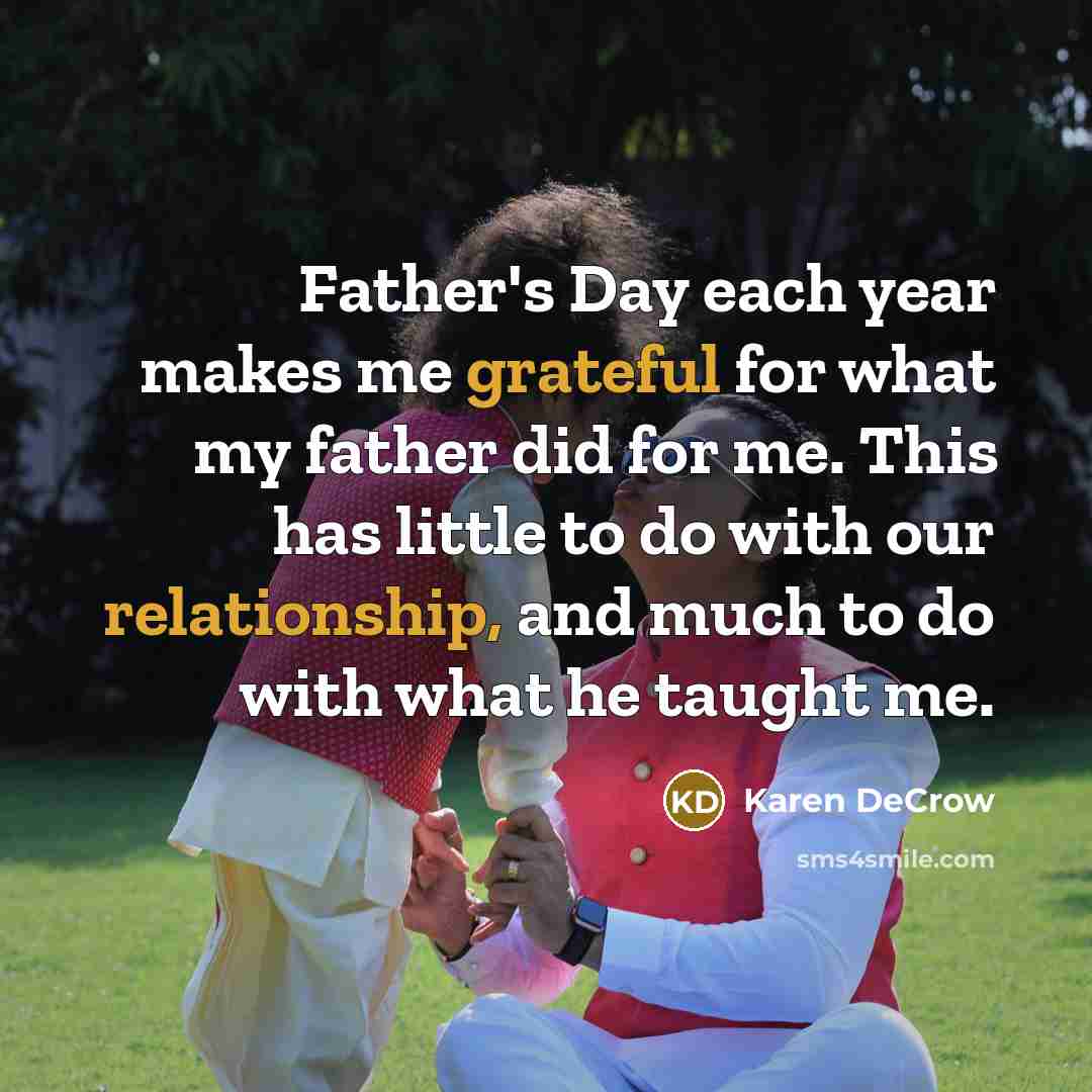 “Father's Day each year makes me grateful for what my father did for me. This has little to do with our relationship, and much to do with what he taught me.” quote by Karen DeCrow