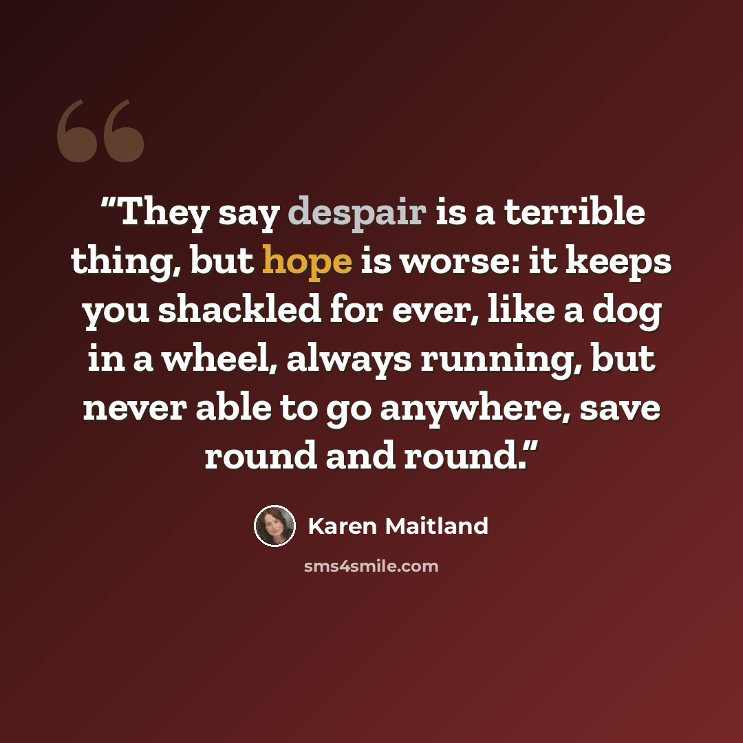 “They say despair is a terrible thing, but hope is worse: it keeps you shackled for ever, like a dog in a wheel, always running, but never able to go anywhere, save round and round.” quote by Karen Maitland