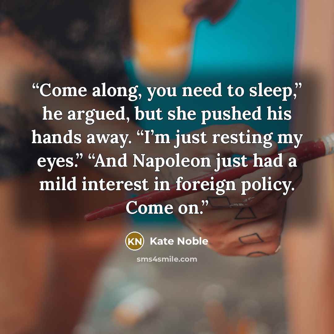 “Come along, you need to sleep,” he argued, but she pushed his hands away. “I’m just resting my eyes.” “And Napoleon just had a mild interest in foreign policy. Come on.” quote by Kate Noble