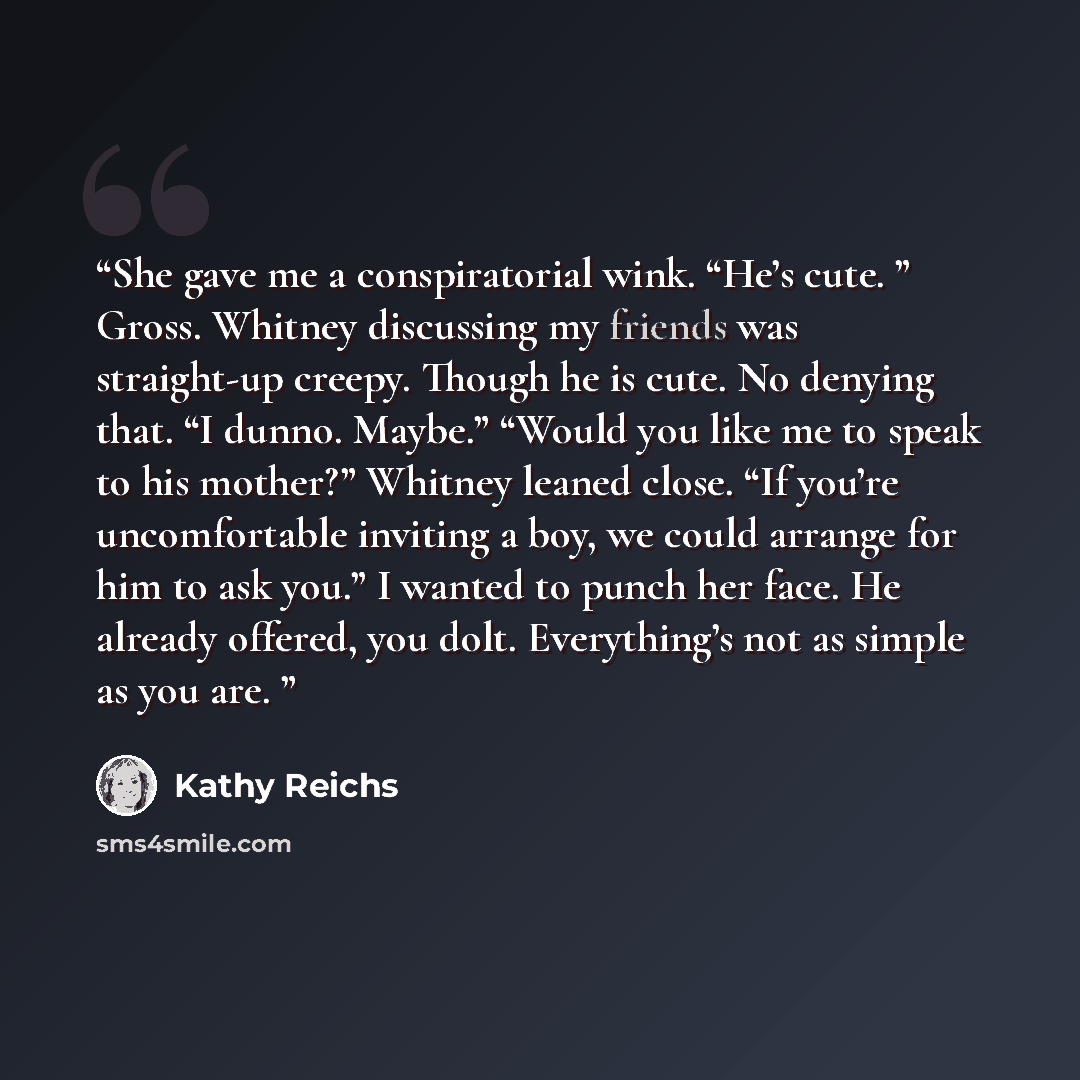 “She gave me a conspiratorial wink. “He’s cute. ” Gross. Whitney discussing my friends was straight-up creepy. Though he is cute. No denying that. “I dunno. Maybe.” “Would you like me to speak to his mother?” Whitney leaned close. “If you’re uncomfortable inviting a boy, we could arrange for him to…” quote by Kathy Reichs