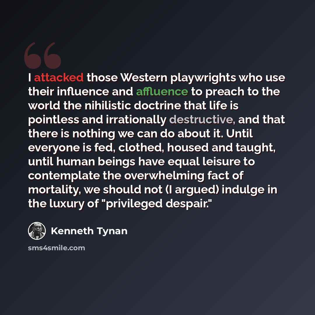 “I attacked those Western playwrights who use their influence and affluence to preach to the world the nihilistic doctrine that life is pointless and irrationally destructive, and that there is nothing we can do about it. Until everyone is fed, clothed, housed and taught, until human beings have…” quote by Kenneth Tynan