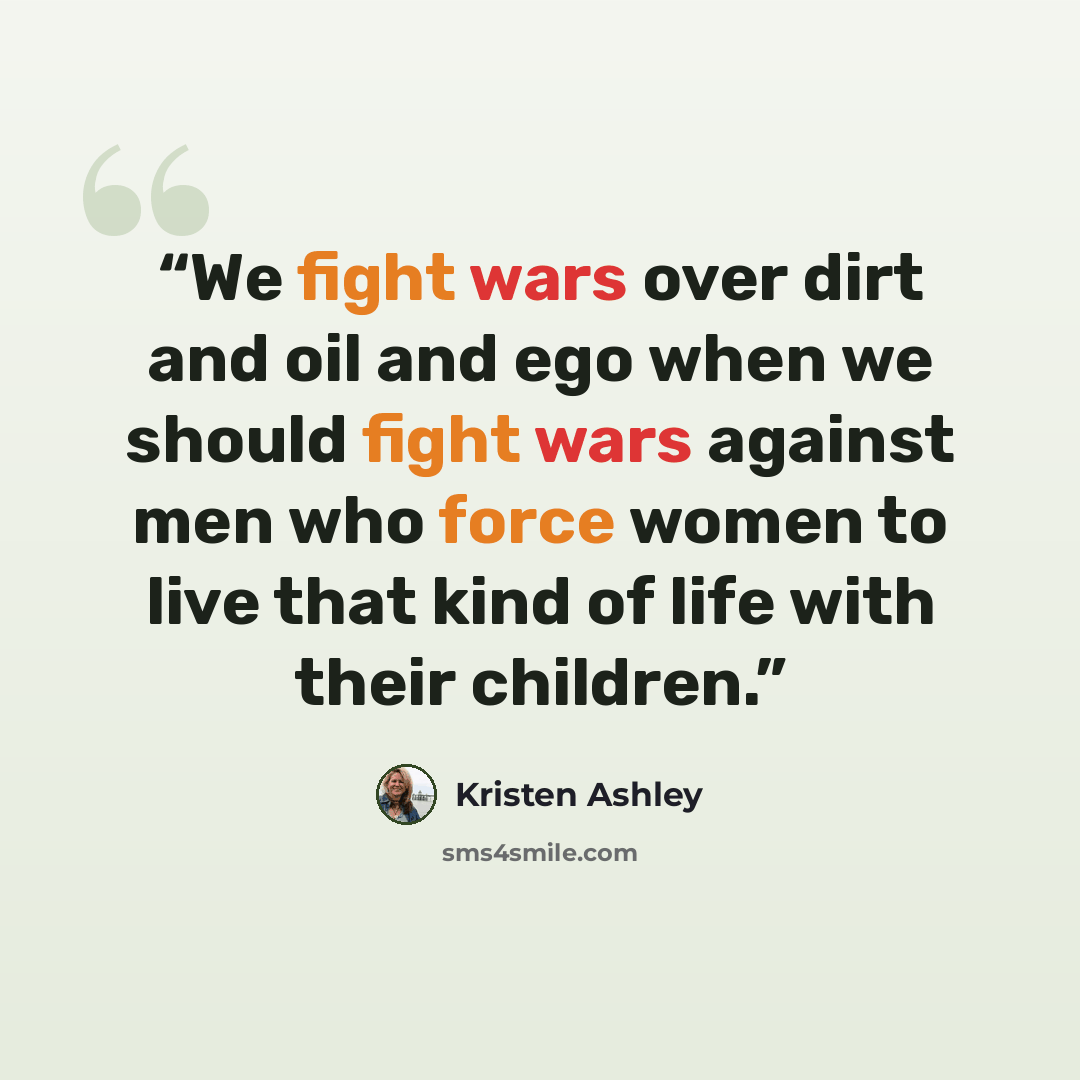 “We fight wars over dirt and oil and ego when we should fight wars against men who force women to live that kind of life with their children.” quote by Kristen Ashley