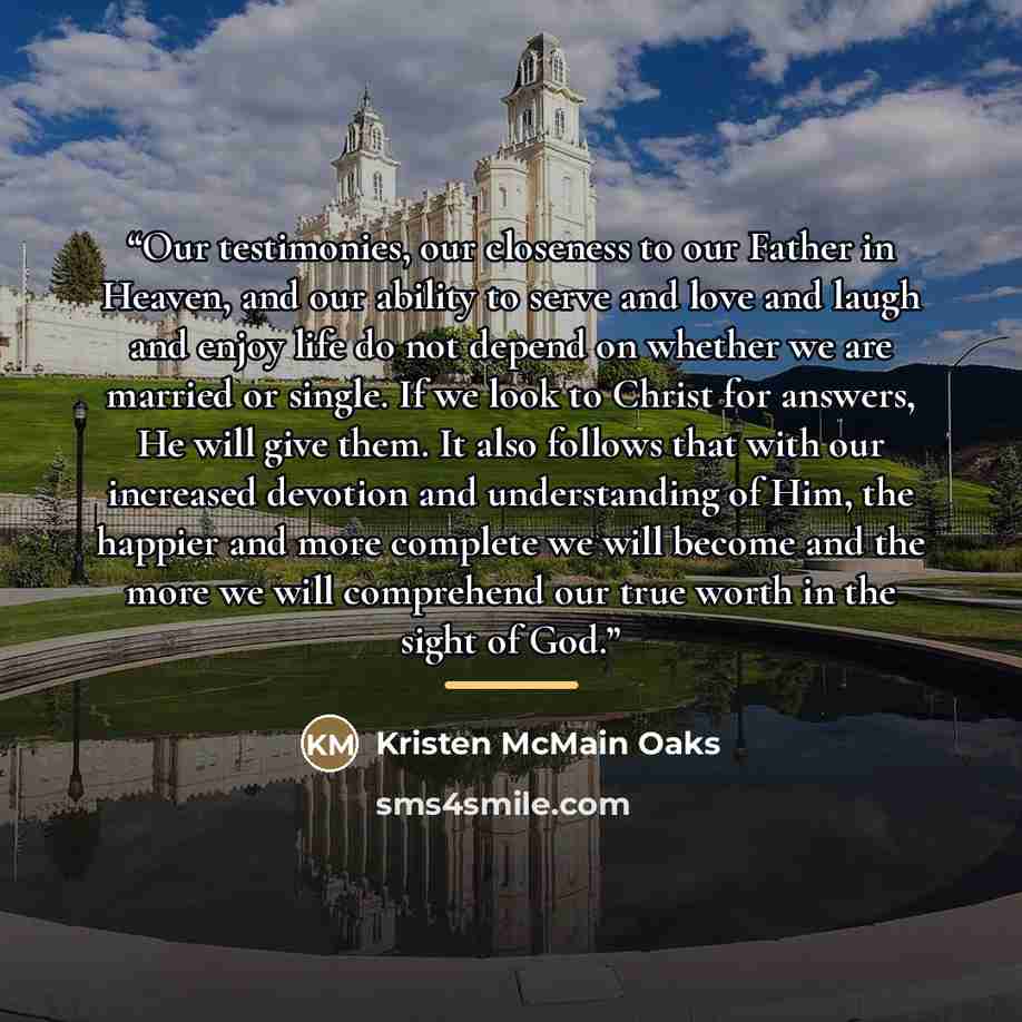 “Our testimonies, our closeness to our Father in Heaven, and our ability to serve and love and laugh and enjoy life do not depend on whether we are married or single. If we look to Christ for answers, He will give them. It also follows that with our increased devotion and understanding of Him, the…” quote by Kristen McMain Oaks