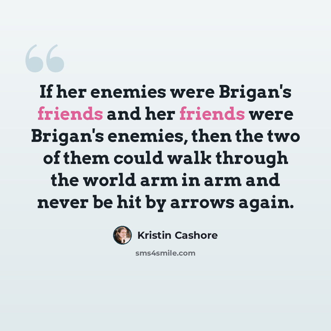 “If her enemies were Brigan's friends and her friends were Brigan's enemies, then the two of them could walk through the world arm in arm and never be hit by arrows again.” quote by Kristin Cashore