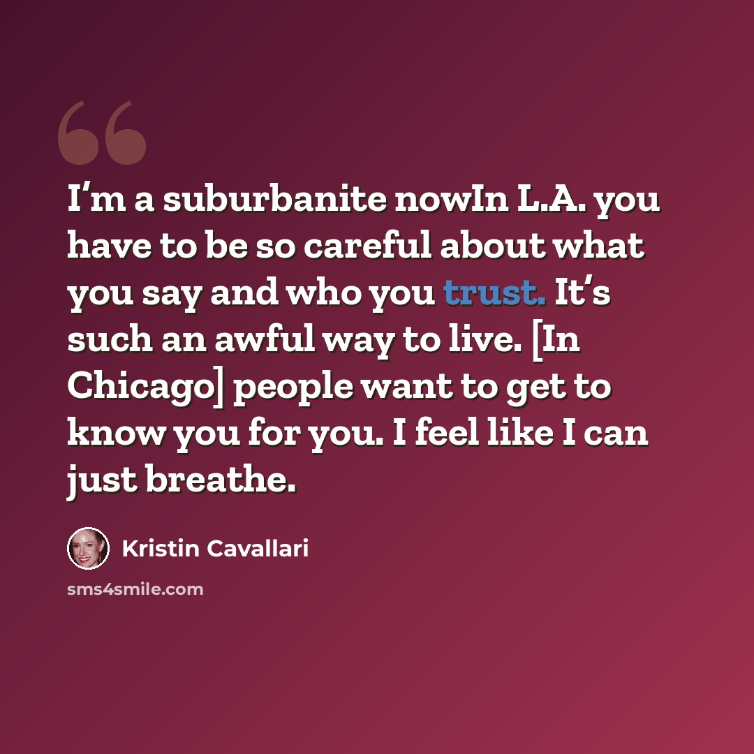 “I’m a suburbanite nowIn L.A. you have to be so careful about what you say and who you trust. It’s such an awful way to live. [In Chicago] people want to get to know you for you. I feel like I can just breathe.” quote by Kristin Cavallari