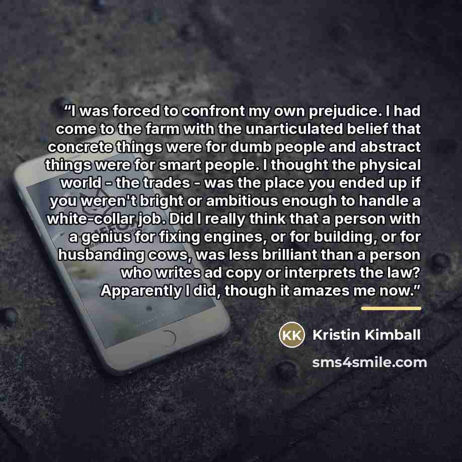 “I was forced to confront my own prejudice. I had come to the farm with the unarticulated belief that concrete things were for dumb people and abstract things were for smart people. I thought the physical world - the trades - was the place you ended up if you weren't bright or ambitious enough to…” quote by Kristin Kimball