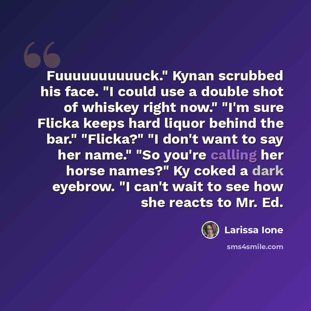 “Fuuuuuuuuuuck." Kynan scrubbed his face. "I could use a double shot of whiskey right now." "I'm sure Flicka keeps hard liquor behind the bar." "Flicka?" "I don't want to say her name." "So you're calling her horse names?" Ky coked a dark eyebrow. "I can't wait to see how she reacts to Mr. Ed.” quote by Larissa Ione