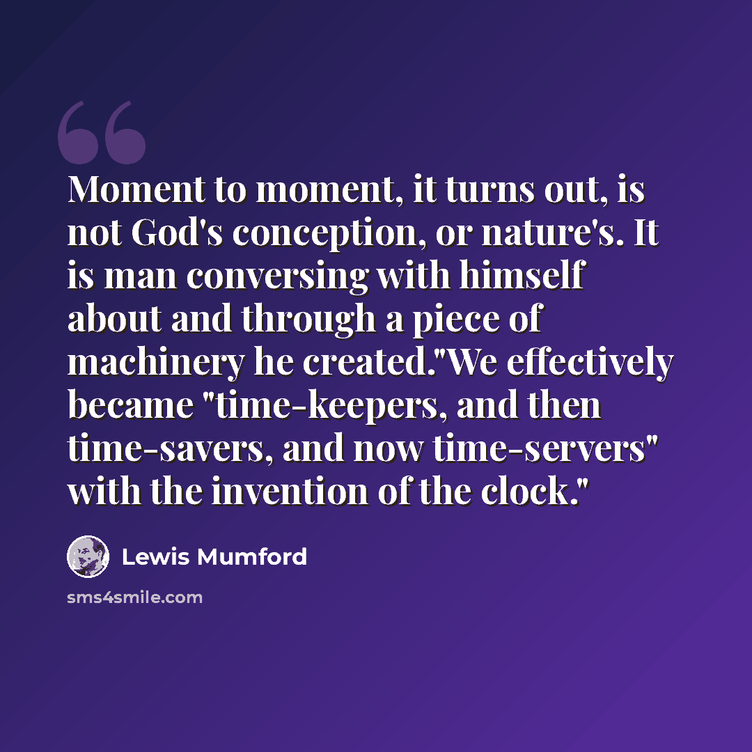 “Moment to moment, it turns out, is not God's conception, or nature's. It is man conversing with himself about and through a piece of machinery he created."We effectively became "time-keepers, and then time-savers, and now time-servers" with the invention of the clock."” quote by Lewis Mumford