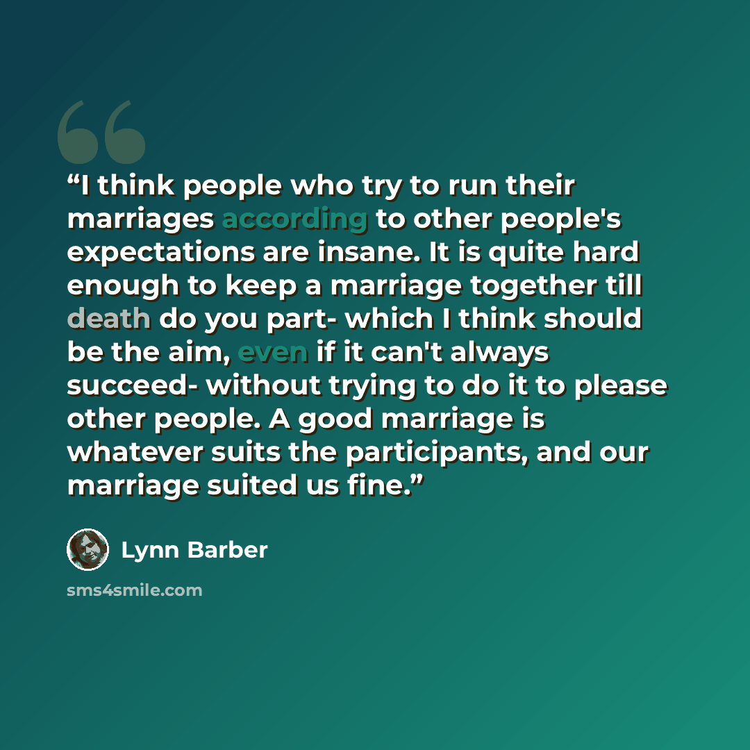 “I think people who try to run their marriages according to other people's expectations are insane. It is quite hard enough to keep a marriage together till death do you part- which I think should be the aim, even if it can't always succeed- without trying to do it to please other people. A good…” quote by Lynn Barber