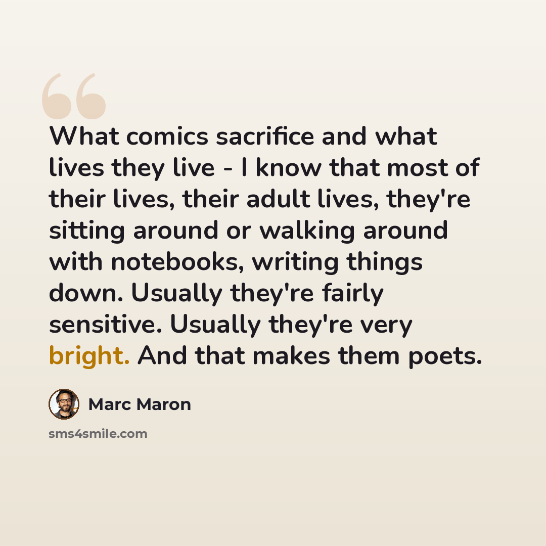“What comics sacrifice and what lives they live - I know that most of their lives, their adult lives, they're sitting around or walking around with notebooks, writing things down. Usually they're fairly sensitive. Usually they're very bright. And that makes them poets.” quote by Marc Maron